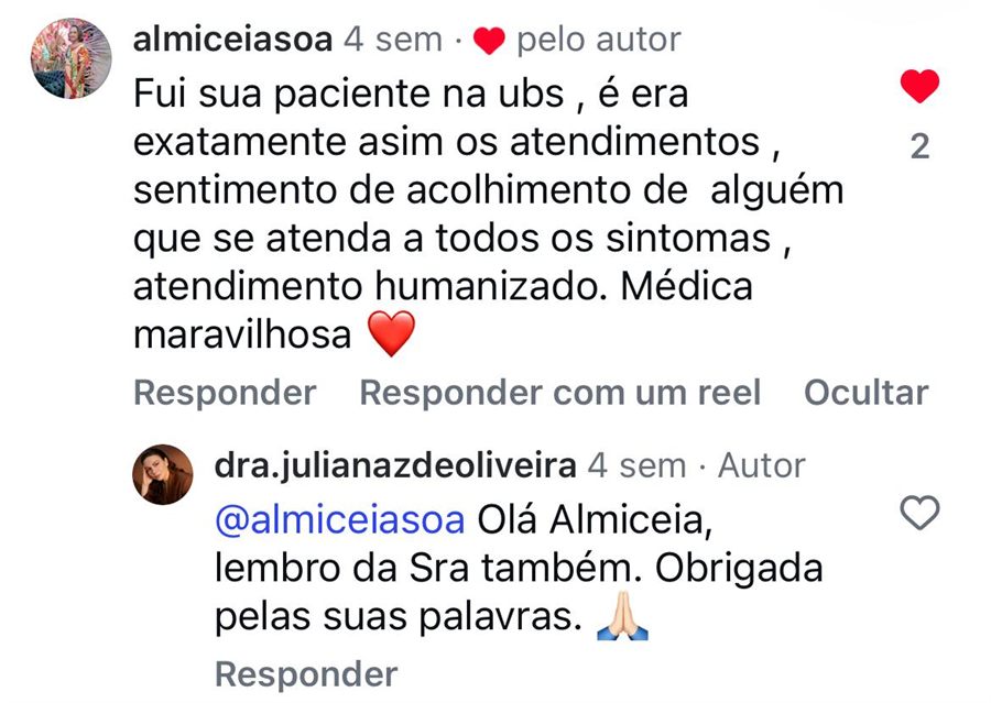 Comentário no Instagram: Fui sua paciente na UBS, e era exatamente assim os atendimentos, sentimento de acolhimento de alguém que atende a todos os sintomas, atendimento humanizado. Médica maravilhosa. Resposta da Dra. Juliana: lembro da senhora também, obrigada pelas suas palavras.